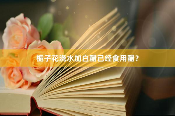 栀子花浇水加白醋已经食用醋？
